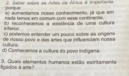 2. Saber sobre as Artes da Africa é importante
porque:
a) aumentamos nosso conhecimento, já que em
nada temos em comum com esse continente.
b) reconhecemos a existência de uma cultura
inferior.
c) podemos entender um pouco sobre as origens
de nosso povo e das artes que influenciam nossa
cultura.
d) Conhecemos a cultura do povo indigena.
3. Quais elementos humanos estão estritamente
ligados à arte?