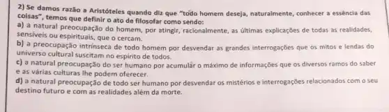 2) Se damos razão a Aristóteles quando diz que "todo homem deseja naturalmente, conhecer a essência das
coisas", temos que definir o ato de filosofar como sendo:
a) a natural preocupação do homem, por atingir racionalmente, as últimas explicações de todas as realidades,
sensiveis ou espirituais, que o cercam.
b) a preocupação intrinseca de todo homem por desvendar as grandes interrogações que os mitos e lendas do
universo cultural suscitam no espírito de todos.
c) a natural preocupação do ser humano por acumular o máximo de informações que os diversos ramos do saber
e as várias culturas the podem oferecer.
d) a natural preocupação de todo ser humano por desvendar os mistérios e interrogações relacionados com o seu
destino futuro e com as realidades além da morte.