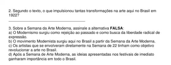 2. Segundo o texto, o que impulsionou tantas transformações na arte aqui no Brasil em
1922?
__
3. Sobre a Semana da Arte Moderna, assinale a alternativa FALSA:
a) Modernismo surgiu como rejeição ao passado e como busca da liberdade radical de
expressão.
b) O movimento Modernista surgiu aqui no Brasil a partir da Semana da Arte Moderna.
c) Os artistas que se envolveram diretamente na Semana de 22 tinham como objetivo
revolucionar a arte no Brasil.
d) Após a Semana de Arte Moderna, as ideias apresentadas nos festivais de imediato
ganharam importância em todo o Brasil.