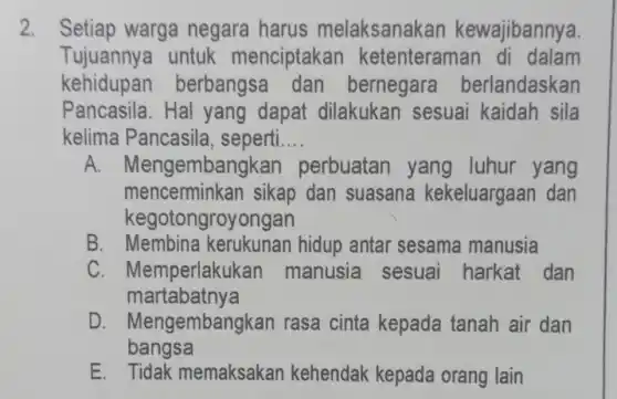 2. Setiap warga negara harus melaksanakan kewajibannya.
Tujuannya untuk menciptakar ketenteraman di dalam
kehidupan berbangsa dan bernegara berlandaskan
Pancasila.Hal yang dapat dilakukan sesuai kaidah sila
kelima Pancasila , seperti __
A. M engembangkar perbuatan yang luhur yang
mencerminkan sikap dan suasana kekeluargaan dan
kegotongroyongan
B. Membina kerukunan hidup antar sesama manusia
C . Memperlakukan manusia sesuai harkat dan
martabatnya
D . Mengembangkan rasa cinta kepada tanah air dan
bangsa
E. Tidak memaksakan kehendak kepada orang lain