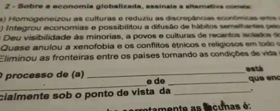 2 - Sobre economia globaliz ada, assinale .alternativa corrota
a)Homogene izou as culturas e reduziu as discrepancia s econômicas entre
j Integrou economias e possibilitou a difusão de habitos semelhantes
Deu visibilida de às minorias . a povos e culturas de recantos isolados ex
Quase anulou a xenofobia e os conflitos étnicos e religiosos em todo e
Eliminou as fronteiras s entre os paises tornando as condiçoes de vidal
,processo de (a)
__
está
__
ede __ que eng
cialmente sob o ponto de vista da
__
__