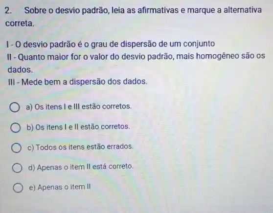 2. Sobre o desvio padrão, leia as afirmativas e marque a alternativa
correta.
1- 0 desvio padrão é o grau de dispersão de um conjunto
II - Quanto maior for o valor do desvio padrão, mais homogêneo são os
dados.
III - Mede bem a dispersão dos dados.
a) Os itens Le III estão corretos.
b) Os itens l e II estão corretos.
c) Todos os itens estão errados.
d) Apenas o item II está correto.
e) Apenas o item II