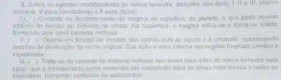 2. Sobre os licadores do releve terrestre, descritos nos itens 1, II e III abaixo
escreva Vpara (verdadeira) e Fpara (falsa)
1. ) Consiste no mento do magma na superficie do planeta, o que pode ocorrer
através de fendas ou orificios na crosta. Na superficie, o magma esfria se e torna-se solido,
formando uma nova camada rochosa:
() Ocorre em função do contato das rochas com as aguas 0 umidade, ocasionando
de destruição da rocha original. Sua ação é mais intensa nas regióes tropicais umidas e
equatoriais
() Trata-se da retirada de material rochoso das areas mais altas do relevo terrestre pela
agua, que e transportado como materials em suspensio para as areas mais baixas e nelas se
depositam camadas de sedimentos.