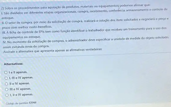 2) Sobre os procedimentos para aquisição de produtos.materiais ou equipamentos; podemos afirmar que:
I. São divididos em diferentes etapas organizacionais compra, recebimento, conferência armazenamento e controle de
estoque.
II. O setor de compra, por meio da solicitação de compra, realizará a cotação dos itens solicitados e negociará o preco e
prazo com melhor custo -beneficio.
III. A ficha de controle de EPIs tem como função identificar o trabalhador que recebeu um treinamento para o uso dos
equipamentos no estoque.
IV. No momento da solicitação de compras, 0 administrador deve especificar unidade de medida do objeto solicitado,
assim evitando erros de compra.
Assinale a alternativa que apresenta apenas as afirmativas verdadeiras:
Alternativas:
II apenas.
I, III e IV apenas.
II e IV apenas.
111 e IV apenas.
I, II e IV apenas.