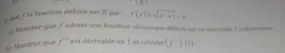 2. Soit f la fonction définie sur
R par: f(x)=sqrt (x^2+1)-x
a) Montrer que f admet une fonction réciproque définie sur un intervalle J à déterminer.
b) Montrer que
f^-1 est dérivable en 1 et calculer (f^-1)'(1)