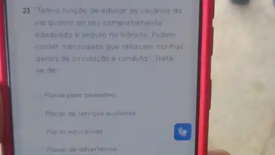 2) "Tem a função de educar os usudrios do
via quanto ao seu comportamento
adequado e seguro no tránsito. Podem
conter mensagens que reforcem normas
gerais de circulação e conduta." Trata
se de:
Placas para pedestres
Placas de servicos auxiliares.
Placas educativas.
Placas de adverténcia.