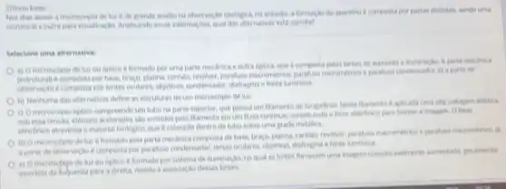 2) Testo bave
Nos dias atuais a microscopla de luze de grande aualliona obtervaçã citologica, re entanto, a forma to do aparetho e componta por partes ibutintas tendo uma
estrutural e outra para visalizago Analisando essas information qual das alternativas eita coneta?
Seleciene uma alternativa:
a) Omicroscoplo de luz ou optico d formado por uma parte mechnica e outra optica.que ecomposta pelas lentes A parter mestinica
(estrutural) e composta por base, braço, platina, canhalo.revolver, parafuso macrometrico ja a parte de
observagao e composta por lentes oculares, objectives, condenador, diaffegnal efonte luminosa
b) Nenhuma das alternativas define as estruturas de um microscopio de luz
(1) Omicroscopio optice compreende um tubo na parte superior, que possul um flamento de tungstenio alla voltagem eletrica
soh essa tensao, eletrons acelerados sao emilidos pelo filamento emum Arao continuo, constituindo o felen eletronico para forma a imagem Oferen
eletronico atravessa o material biologico, que e colocad dentro do tubo sobre uma grade metalica.
(i) Omicroscopio de luz éformado pela parte mechnica compostade base braco, platina, canhas, revolve paraluso macrometrico e parahes
a parte de observeca composta por parafuse condemador, lentes oculares, objetivas diafragma e fonte luminosa
e) O microscolo de luzou optico é formado por sitema de iluminação no qual as lentes fornecem uma imagem consider anclimente aumentada peramente
invertida da beuerda para a direlta, devido a assoclaçoo dessas lentes.