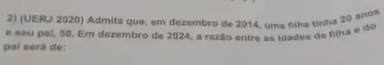 2) (UERJ 2020) Admita que, em dezembro de 2014, uma filha tinha 20 anos
e seu pai, 50 Em dezembro de 2024 , a razão entre as idades da filha e do
pai será de: