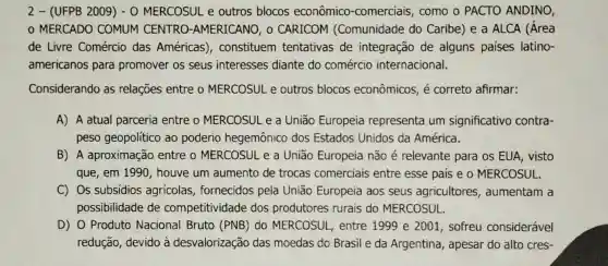 2- (UFPB 2009 ) - O MERCOSUL e outros blocos econômico -comerciais, como o PACTO ANDINO,
MERCADO COMUM CENTRO.-AMERICANO, o CARICOM (Comunidade do Caribe) e a ALCA (Área
de Livre Comércio das Américas), constituem tentativas de integração de alguns paises latino-
americanos para promover os seus interesses diante do comércio internacional.
Considerando as relações entre o MERCOSUL e outros blocos econômicos, é correto afirmar:
A) A atual parceria entre o MERCOSUL e a União Europeia representa um significativo contra-
peso geopolítico ao poderio hegemônico dos Estados Unidos da América.
que, em 1990 , houve um aumento de trocas comerciais entre esse país e o MERCOSUL.
C) Os subsídios agrícolas , fornecidos pela União Europeia aos seus agricultores , aumentam a
possibilidade de competitividade dos produtores rurais do MERCOSUL.
D) 0 Produto Nacional Bruto (PNB) do MERCOSUL, entre 1999 e 2001 , sofreu considerável
redução, devido à desvalorização das moedas do Brasil e da Argentina , apesar do alto cres-