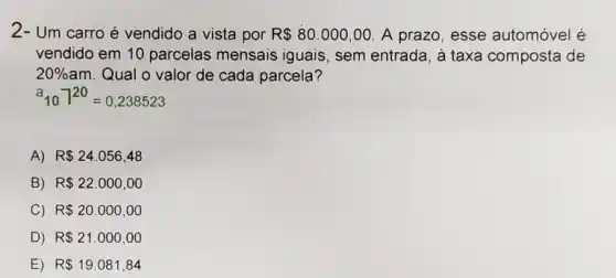 2- Um carro é vendido a vista por R 80.000,00 A prazo, esse automóvel é
vendido em 10 parcelas mensais iguais, sem entrada, à taxa composta de
20%  am. Qual o valor de cada parcela?
a_(10)7^20=0,238523
A) R 24.056,48
B) R 22.000,00
C) R 20.000,00
D) R 21.000,00
E) R 19.081,84