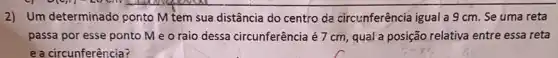 2) Um determinado conto M tem sua distância do centro da circunferência igual a 9 cm Se uma reta
passa por esse ponto Me o raio dessa circunferência é 7 cm, qual a posição relativa entre essa reta
e a circunferência?