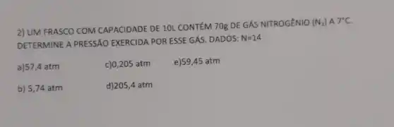 2) UM FRASCO COM CAPACIDADE DE 10L CONTÉM 70g DE GÁS NITROGÊNIO
(N_(2))A7^circ C
DETERMINE A PRESSÃO EXERCIDA POR ESSE GÁS DADOS:
N=14
a)57,4 atm
c)0,205 atm
e)59,45 atm
b) 5,74 atm
d)205,4 atm