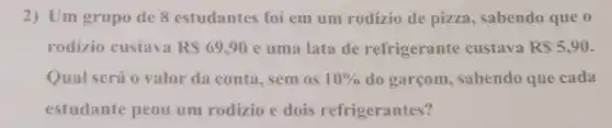 2) Um grupo de 8 estudantes foi em um rodízio de pizza , sabendo que o
rodizio custava RS69,90 e uma lata de refrigerante custava RS5,90
Qual será o valor da conta, sem os 10%  do garçom, sabendo que cada
estudante peou um rodizio e dois refrigerantes?