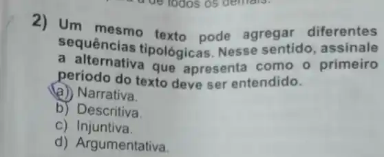 2) Um mesmo texto pode agregar diferentes
sequências tipológicas Nesse sentido , assinale
a alternativa que apresenta como o primeiro
período do texto deve ser entendido.
(a) Narrativa.
b) Descritiva.
C) Injuntiva.
d) Arg umentativa.