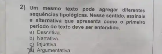 2) Um mesmo texto pode agregar diferentes
sequências tipológicas Nesse sentido, assinale
a alternativa que apresenta como o primeiro
periodo do texto deve ser entendido.
a) Descritiva.
b) Narrativa.
c) Injuntiva.
A. Argumentativa.