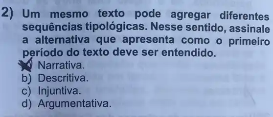 2) Um mesmo texto pode agregar diferentes
sequências tipológicas . Nesse sentido , assinale
a alternative que apresenta como o primeiro
período do texto deve ser entendido.
Narrativa.
b) Descritiva.
c) Injuntiva.
'gumentativa.