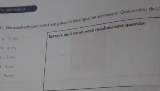 2. Um quadrado com lado L cm possui a área igual ao perimetro Qual o valor de L:
a. 2cm.
square 
b. 4cm.
c. 5cm.
6cm.
8cm.