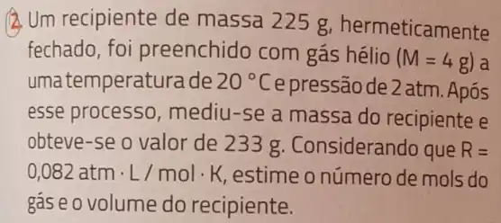 (2) Um recipiente de massa 225 g hermeticamente
fechado, foi preenchido com gás hélio
(M=4g)
uma temperaturade 20^circ C
e pressão de 2 atm . Após
esse processo, mediu -se a massa do recipiente e
obteve-se o valor de 233 g Considerando que R=
0,082atmcdot L/molcdot K estime o número de mols do
gas e o volume do recipiente.