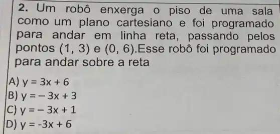 2. Um robô enxerga o piso de uma sala
como um plano cartesiano e fo programado
para andar em linha reta , passando pelos
pontos (1,3) e (0,6) Esse robô foi programado
para andar sobre a reta
A) y=3x+6
B) y=-3x+3
C) y=-3x+1
D) y=-3x+6