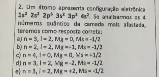 2. Um átomo apresenta configuração eletrônica
1s^22s^22p^63s^23p^24s^2 Se analisarmos os 4
números quântico da camada mals afastada,
teremos como resposta correta:
a) n=3,l=2,Mg=0,Ms=-1/2
b) n=2,l=2,Mg=+1,Ms=-1/2
c) n=4,l=0,Mg=0,Ms=+1/2
d) n=3,l=2,Mg=-2,Ms=-1/2
e) n=3,l=2,Mg=+2,Ms=-1/2