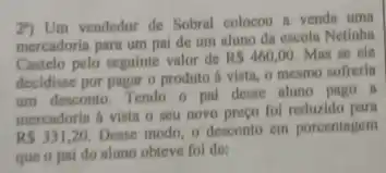 2") Um vendedor de Sobral colocou a venda uma
mercadoris para um pal de um aluno da escola Netinha
Castelo pelo seguinte valor de
RS460,00. Mas se ele
decidisse por pagar o produto it vista, o mesmo sofrerin
um desconto. Tendo o pal desse aluno pago . II
mercadorin a vista o seu novo preço fol reduzido parn
RS331,20.
Desse modo, o'desconto em porcentagem
que o pai do aluno obteve fol de: