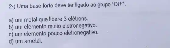 2-) Uma base forte deve ter ligado ao grupo OH^-
a) um metal que libere 3 elétrons.
b) um elemento muito eletronegativo.
c) um elemento pouco eletronegativo.
d) um ametal.