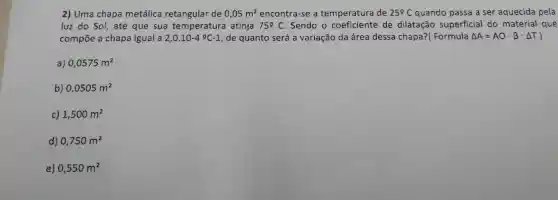 2) Uma chapa metálica retangular de 0,05m^2 encontra-se a temperatura de 25^circ C quando passa a ser aquecida pela
luz do Sol,até que sua temperatura atinja 75Omega C Sendo o coeficiente de dilatação superficial I do material que
compōe a chapa igual a 2,0.10-4^circ C-1 , de quanto será a variação da área dessa chapa?(Formula Delta A=AOcdot beta cdot Delta T )
a) 0,0575m^2
b) 0,0505m^2
c) 1,500m^2
d) 0,750m^2
e) 0,550m^2