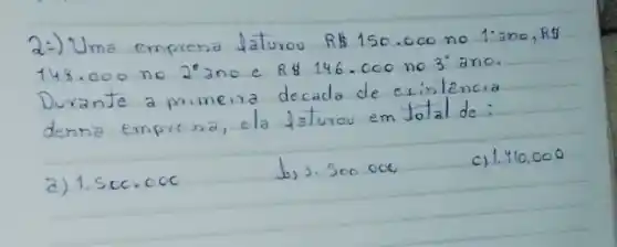 2:) Uma emprena Jaturou RB 150.000 no 1:ano, R 148.000 no 22 ano e R 146.000 no 3 ano. Durante a primeira decada de existencia denna empresa, ela faturou em Jotal de:
a) 1.500 .000
b) 3.500 .000
c) 1.410 .000