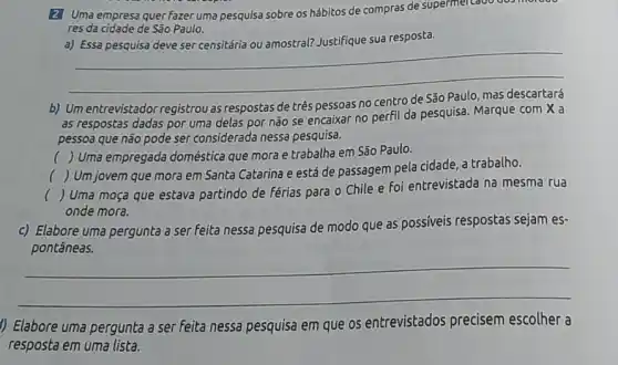 2 Uma empresa quer fazer uma pesquisa sobre os hábitos de compras de supermel cado dos mordoo
res da cidade de São Paulo.
a) Essa pesquisa deve ser censitária ou amostral?Justifique sua resposta.
__
b) Um entrevistador registrou as	de três	no centro
as respostas dadas por uma delas por não se encaixar no perfil da pesquisa. Marque com X a
pessoa que não pode ser considerada nessa pesquisa.
( ) Uma empregada doméstica que mora e trabalha em São Paulo.
()
 Um jovem que mora em Santa Catarina e está de passagem pela cidade, a trabalho.
(
 Uma moça que estava partindo de férias para o Chile e foi entrevistada na mesma rua
onde mora.
c) Elabore uma pergunta a ser feita nessa pesquisa de modo que as possíveis respostas sejam es-
__
1) Elabore uma pergunta a ser feita nessa pesquisa em que os entrevistados precisem escolher a
resposta em uma lista.