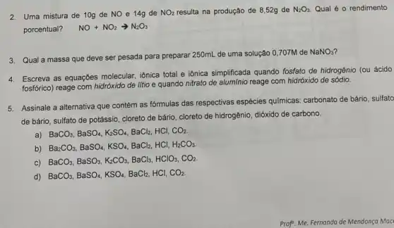 2. Uma mistura de 10g de NO e 14g de NO_(2) resulta na produção de 8,52g de N_(2)O_(3) Qual é o rendimento
porcentual? NO+NO_(2)arrow N_(2)O_(3)
3. Qual a massa que deve ser pesada para preparar 250mL de uma solução 0,707M de
NaNO_(3)
4. Escreva as equaç6es molecular iônica total e iônica simplificada quando fosfato de hidrogênio (ou ácido
fosforico) reage com hidróxido de litio e quando nitrato de alumínio reage com hidróxido de sódio.
5. Assinale a alternativa que contém as fórmulas das respectivas espécies quimicas carbonato de bário, sulfato
de bário, sulfato de potássio, cloreto de bário cloreto de hidrogênio, dióxido de carbono.
a)
BaCO_(3),BaSO_(4),K_(2)SO_(4),BaCl_(2) HCI, CO_(2)
b)
Ba_(2)CO_(3),BaSO_(4),KSO_(4),BaCl_(2),HCl,H_(2)CO_(3)
c)
BaCO_(3),BaSO_(3),K_(2)CO_(3),BaCl_(3),HClO_(3),CO_(2)
d) BaCO_(3),BaSO_(4),KSO_(4),BaCl_(2) HCI, CO_(2)