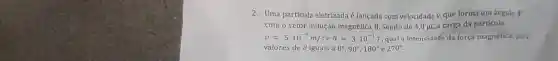 2. Uma partícu la eletrizad a é lancada com ve locidade v, qu e fo rma um angulo 9
com o vete r indução m agnética B. Sendo d e 4,0 uCa carga da part ticula,
v=5.10^-6m/seB=3.10^-1T qual a in tensidade da fc rça ma gnética, para
valores de 0 iguais a 0^circ ,90^circ ,180^circ  e 270^circ