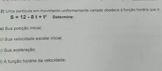 2) Uma partícula em movimento uniformemente variado obedece à função horária que é:
S=12-8t+t^2 Determine:
a) Sua posição inicial;
b) Sua velocidade escalar inicial;
2) Sua aceleração;
1) A função horária da velocidade;