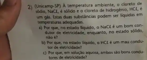 2) (Unicamp-SP) A temperatura ambiente, o cloreto de
sódio, NaCl, é sólido e o cloreto de hidrogênio, HCl, é
um gás. Estas duas substâncias podem ser líquidas em
temperaturas adequadas.
a) Por que, no estado líquido, 0 NaClé um bom con
dutor de eletricidade , enquanto, no estado sólido,
não é?
b) Por que, no estado líquido, o HCl é um mau condu.
tor de eletricidade?
c) Porque, em solução aquosa, ambos sǎo bons condu-
tores de eletricidade?