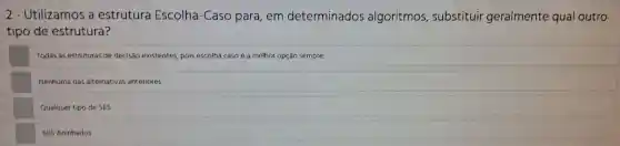 2 - Utilizamos a estrutura Escolha -Caso para , em determinados algoritmos substituir geralmente qual outro
tipo de estrutura?
Todas as estruturas de decisao existentes pois escolha caso é a melhor opção sempre.
Nenhuma das alternativas anteriores
Qualquer tipo de SES
SES Aninhados