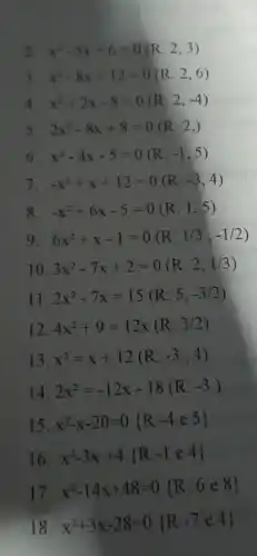 2. x^2-5x+6=0(R:2,3)
3. x^2-8x+12=0(R:2,6)
4. x^2+2x-8=0(R:2,-4)
5. 2x^2-8x+8=0(R:2,)
6. x^2-4x-5=0(R:-1,5)
7. -x^2+x+12=0(R:-3,4)
8. -x^2+6x-5=0(R:1,5)
9 6x^2+x-1=0(R:1/3,-1/2)
10. 3x^2-7x+2=0(R:2,1/3)
11. 2x^2-7x=15(R:5,-3/2)
12 4x^2+9=12times (R:3/2)
13 x^2=x+12(R:-3,4)
14. 2x^2=-12x-18(R:-3)
15. x^2-x-20=0 R:-4e5 
16. x^2-3x+4 R:-1in 4 
17
x^2-14x+48=0 R:6in 8
18.
x^2+3x-28=0 R:-7e4