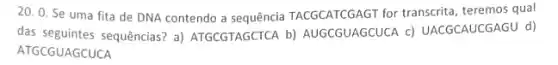 20. 0. Se uma fita de DNA contendo a sequência TACGCATCGAGT for transcrita, teremos qual
das seguintes sequências? a)ATGCGTAGCTCA b)AUGCGUAGCUCA c)UACGCAUCGAGU d)
ATGCGUAGCUCA