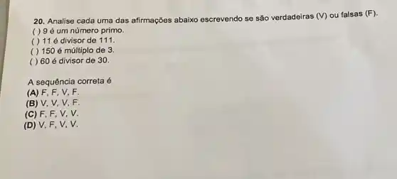 20. Analise cada uma das afirmações abaixo escrevendo se são verdadeiras (V) ou falsas (F)
( ) 9 é um número primo.
( ) 11 é divisor de 111.
( ) 150 é múltiplo de 3.
( ) 60 é divisor de 30.
A sequência correta é
(A) F, F, V . F
(B) V V,V,F.
(C) F , F, V, V.
(D) V, F . V, V.