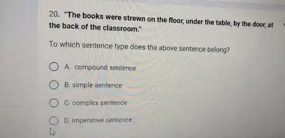 20. "The books were strewn on the floor,under the table, by the door, at
the back of the classroom."
To which sentence type does the above sentence belong?
A compound sentence
B. simple sentence
C. complex sentence
D. imperative sentence.