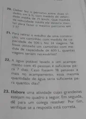 20. Cléber fez o percurso entre duas ci-
dade média de
75km/h Que medida
dades em 6 h, com medida de veloci-
sep para fazer o mesmo percurso em
(a) velocidade média ele deveria man-
5 h?
21.Para retirar o entulho de uma constru-
cão, um caminhão com medida de ca-
pacidade de 500 L fez 24 viagens. Se
fosse utilizado um caminhão com me-
dida de capacidade de 600 L, quantas
viagens seriam necessárias?
22. A água potável levada a um acampa-
mento com 45 pessoas é suficiente pa-
ra 7 dias. Caso fossem 18 pessoas a
mais no acampamento essa mesma
quantidade de água seria suficiente pa-
ra quantos dias?
23. Elabore uma atividade cujas grandezas
estejam no quadro a seguir. Em seguida,
dê para um colega resolver. Por fim,
verifique se a resposta está correta.