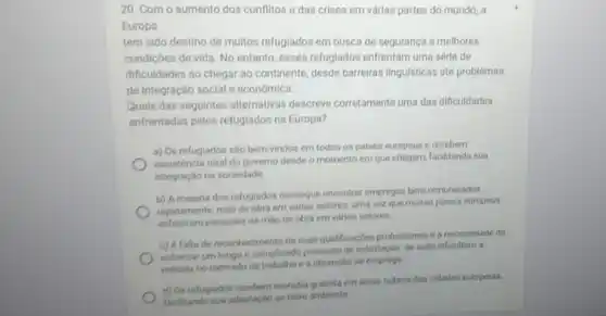 20. Com o aumento dos conflitos e das crises em várias partes do mundo, a
Europa
tem sido destino de multos refugiados em busca de segurança e melhores
condiçōes de vida. No entanto, esses refugiados enfrentam uma série de
dificuldades ao chegar ao continente, desde barreiras linguisticas até problemas
de integração social e económica.
Quais das seguintes alternativas descreve corretamente uma das dificuldades
enfrentadas pelos refuglados na Europa?
a) Os refugiados sào bern-vindos em todos os paises europeus e recebern
assisténcia total do governo deside o momento em que chegarn, facilitando sua
integração na sociedade
b) A maioria dos refugiados consegue encontrar empregos bem remunerados
ropidamente, mào de obra em varios setores. uma vez que muitos palses europeus
enfrentam escassez de milo de obra em varios setores.
c) Afalta de reconhecimento de suas qualificaçbes profissional e a necessidade de
enfrentar um longo e complicado processo de solicitação de asilo dificultam a
entrada no mercado de trabalho e a obtenção de emprego
d) Os refugiados recebern mondia oratuita em dreas nobres das cidades europelas,
facilitando sus adaptaçdo ao novo ambiente