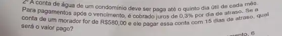 20 A conta de água de um condomínio deve ser paga até o quinto dia útil de cada mês.
Para pagamentos após o vencimento, é cobrado juros de
0,3% 
por dia de atraso Sea
conta de um morador for de
R 580,00
e ele pagar essa conta com 15 dias de atraso, qual
será o valor pago?