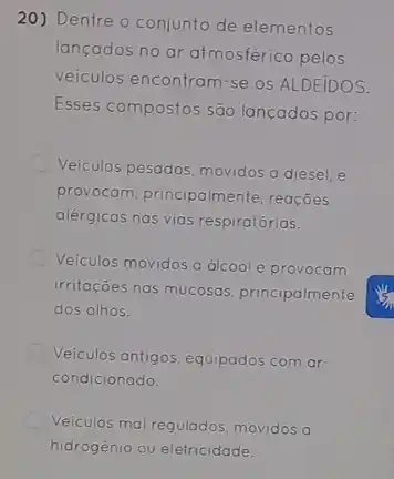 20) Dentre o conjunto de elementos
lançados no ar atmosférico pelos
veiculos encontram-se os ALDEIDOS.
Esses compostos são lançados por:
Veiculos pesados, movidos a diesel, e
provocam, principalmente reaçōes
alergicas nas vias respiratórias.
Veiculos movidos a álcool e provocam
irritações nas mucosas principalmente
dos olhos.
Veiculos antigos, equipados com ar
condicionado.
Veiculos mal regulados, movidos a
hidrogenio ou eletricidade.