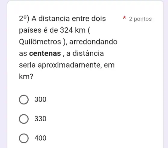 2^0 ) A distancia entre dois
países é de 324 km (
Quilômetr os ), arredondando
as centenas , a distância
seria aproximadamer ite, em
km?
300
330
400
2 pontos