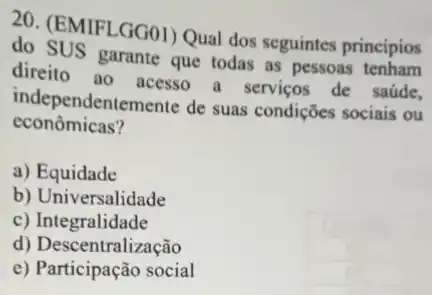 20. (EMIFLGG01) Qual dos seguintes principios
do SUS garante que todas as pessoas tenham
direito ao acesso a servicos de saúde,
independentemente de suas condições sociais ou
econômicas?
a) Equidade
b) Universalidade
c) Integralidade
d) Descentralização
e) Participação social