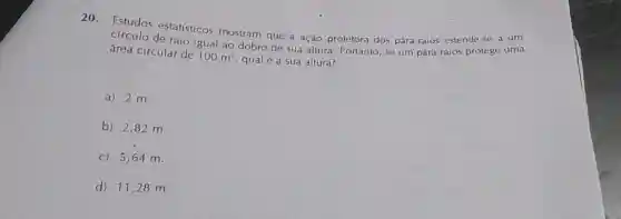 20. Estudos estatísticos mostram que a ação protetora dos pára-raios estende se a um
círculo de raio igual ao dobro de sua altura. Portanto, se um para-raios protege uma
área circular de 100m^2 qualé a sua altura?
a)2 m.
b) 2,82 m.
c) 5,64 m.
d) 11,28 m.