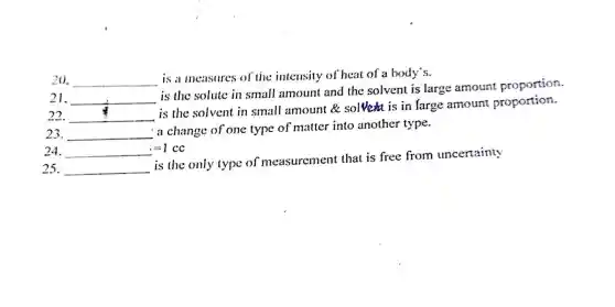 20. __
is a measures of the intensity of heat of a body's.
21. __
is the solute in small amount and the solvent is large amount proportion.
22. __
is the solvent in small amount &solve is in farge amoun proportion.
23. __
a change of one type of matter into another type.
24. __ =1 cc
25. __
is the only type of measuremen t that is free from uncertainty