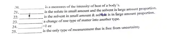 20. __
is a measures of the intensity of heat of a body's.
21. __
is the solute in small amount and the solvent is large amount proportion.
22. __
is the solvent in small amount &solve is in large amount proportion.
23. __
a change of one type of matter into another type.
24. __ =1 cc
25. __
is the only type of measurement that is free from uncertainty