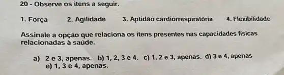 20 - Observe os itens a seguir.
1. Força
2. Agilidade
3. Aptidão cardiorrespiratória
4. Flexibilidade
Assinale a opção que relaciona os itens presentes nas capacidades físicas
relacionadas à saúde.
a) 2 e 3, apenas. b) 1,2,3 e 4. c) 1,2 e 3, apenas. d)3 e 4, apenas
e) 1,3 e 4, apenas.