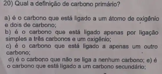 20) Qual a definição de carbono primário?
a) é 0 carbono que está ligado a um átomo de oxigênio
e dois de carbono;
b) é o carbono que está ligado apenas por ligação
simples a três carbonos e um oxigênio;
c) é o carbono que está ligado a apenas um outro
carbono;
d) éo carbono que não se liga a nenhum carbono; e) é
carbono que está ligado a um carbono secundário;