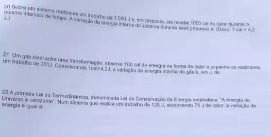 20 Sobre um sistema realiza-se um trabalho de 3000 Je, em resposta, ele recebe 1000 cal de calor durante o
mesmo intervalo de tempo A variação de energia interna do sistema durante esse processo é: (Dado: 1cal=4,2
J.)
21 Um gás ideal sofre uma transformação: absorve 100 cal de energia na forma de calor e expande-se realizando
um trabalho de 200J.Considerando 1cal=4,2J a variação da energia interna do gás ở, em J. de
22 A primeira Lei da Termodinâmica, denominada Lei da Conservação da Energia estabelece: "A energia do
Universo é constante". Num sistema que realiza um trabalho de 125J, absorvendo 75 de calor, a variação de
energia é igual a: